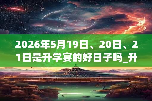 2026年5月19日、20日、21日是升学宴的好日子吗_升学宴可以吗