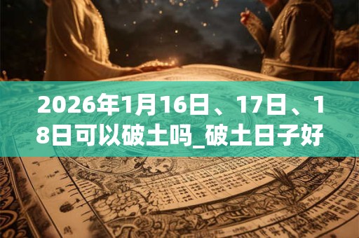 2026年1月16日、17日、18日可以破土吗_破土日子好吗
