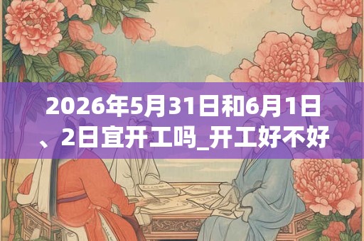 2026年5月31日和6月1日、2日宜开工吗_开工好不好