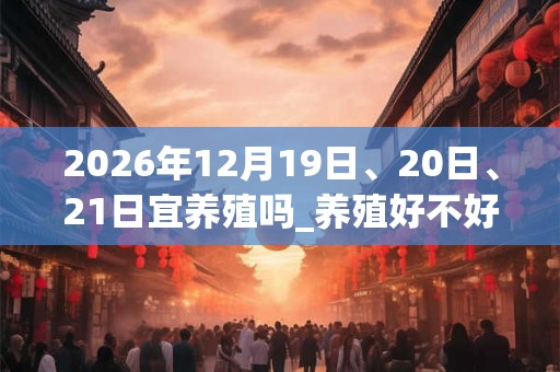 2026年12月19日、20日、21日宜养殖吗_养殖好不好