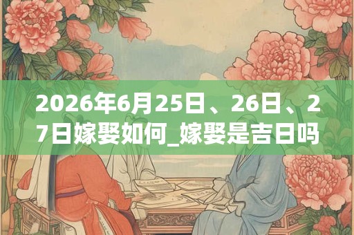 2026年6月25日、26日、27日嫁娶如何_嫁娶是吉日吗