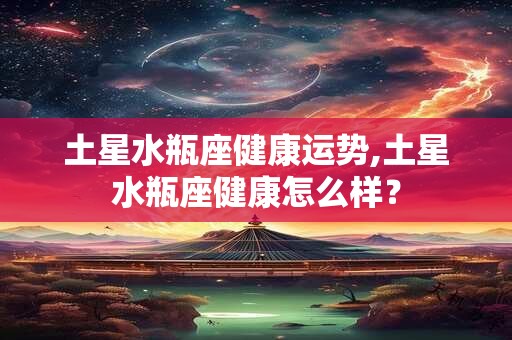 土星水瓶座健康运势,土星水瓶座健康怎么样？