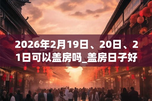 2026年2月19日、20日、21日可以盖房吗_盖房日子好吗
