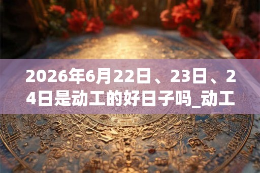 2026年6月22日、23日、24日是动工的好日子吗_动工可以吗