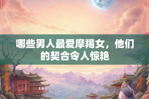 哪些男人最爱摩羯女，他们的契合令人惊艳