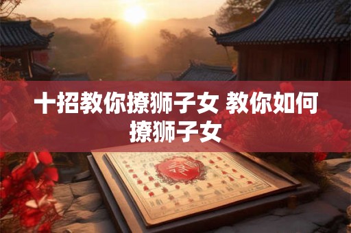 十招教你撩狮子女 教你如何撩狮子女