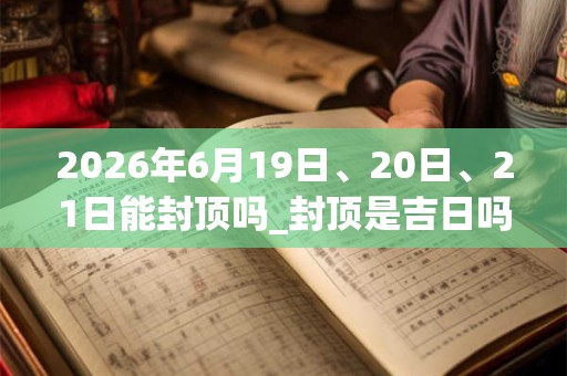 2026年6月19日、20日、21日能封顶吗_封顶是吉日吗