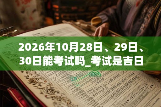 2026年10月28日、29日、30日能考试吗_考试是吉日吗