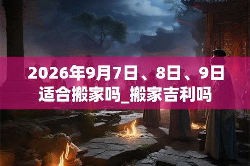 2026年9月7日、8日、9日适合搬家吗_搬家吉利吗