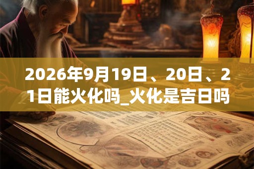 2026年9月19日、20日、21日能火化吗_火化是吉日吗