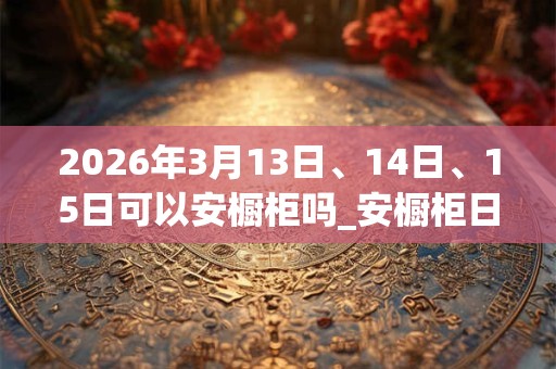2026年3月13日、14日、15日可以安橱柜吗_安橱柜日子好吗