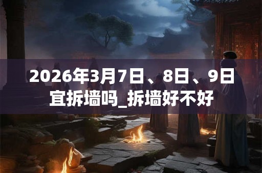 2026年3月7日、8日、9日宜拆墙吗_拆墙好不好