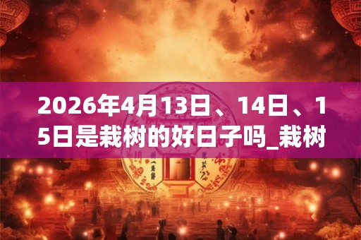 2026年4月13日、14日、15日是栽树的好日子吗_栽树可以吗