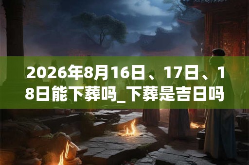 2026年8月16日、17日、18日能下葬吗_下葬是吉日吗