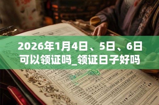 2026年1月4日、5日、6日可以领证吗_领证日子好吗