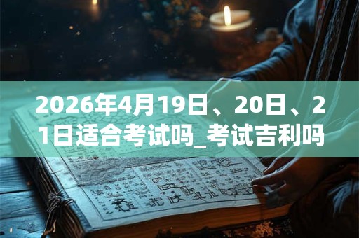 2026年4月19日、20日、21日适合考试吗_考试吉利吗 2026年4月19日、20日、21日适合考试吗_考试吉利吗
