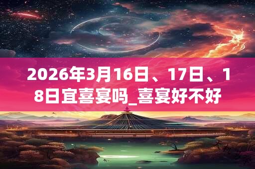 2026年3月16日、17日、18日宜喜宴吗_喜宴好不好