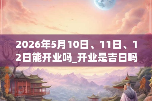 2026年5月10日、11日、12日能开业吗_开业是吉日吗