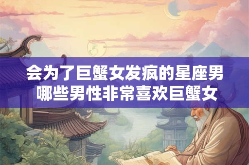 会为了巨蟹女发疯的星座男 哪些男性非常喜欢巨蟹女