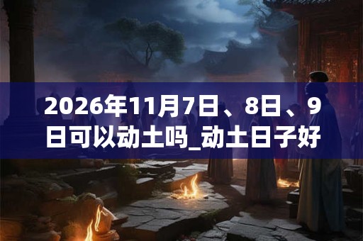2026年11月7日、8日、9日可以动土吗_动土日子好吗