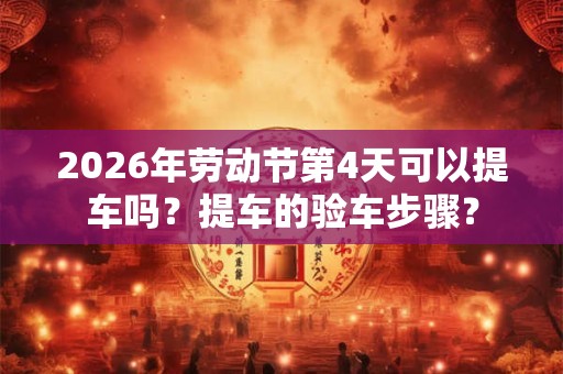2026年劳动节第4天可以提车吗？提车的验车步骤？