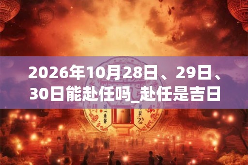 2026年10月28日、29日、30日能赴任吗_赴任是吉日吗
