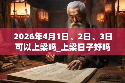 2026年4月1日、2日、3日可以上梁吗_上梁日子好吗