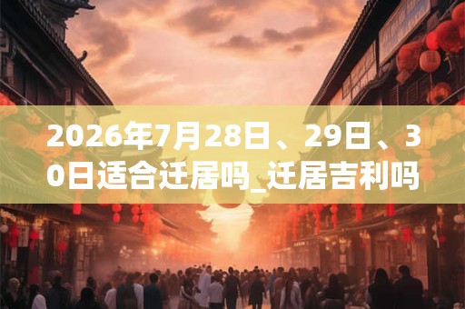 2026年7月28日、29日、30日适合迁居吗_迁居吉利吗