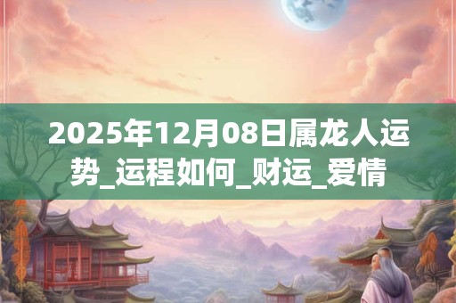 2025年12月08日属龙人运势_运程如何_财运_爱情