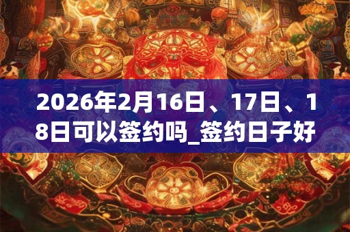 2026年2月16日、17日、18日可以签约吗_签约日子好吗