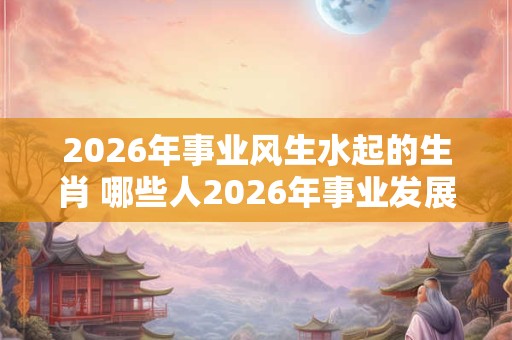 2026年事业风生水起的生肖 哪些人2026年事业发展不错