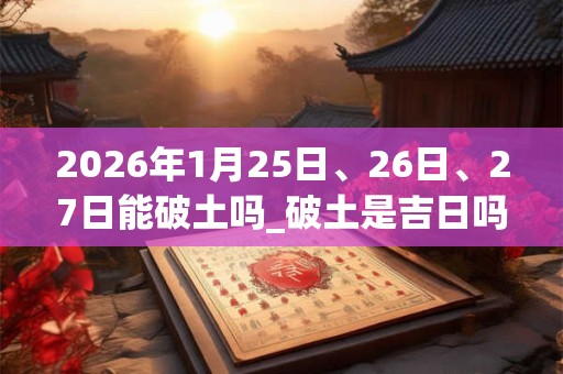 2026年1月25日、26日、27日能破土吗_破土是吉日吗 2026年1月25日、26日、27日能破土吗_破土是吉日吗