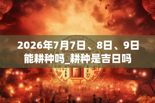 2026年7月7日、8日、9日能耕种吗_耕种是吉日吗