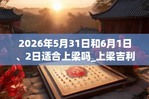 2026年5月31日和6月1日、2日适合上梁吗_上梁吉利吗