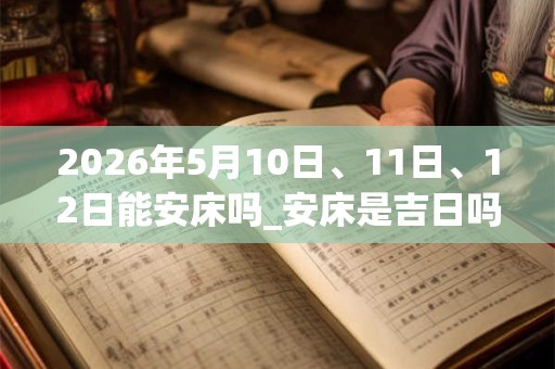 2026年5月10日、11日、12日能安床吗_安床是吉日吗