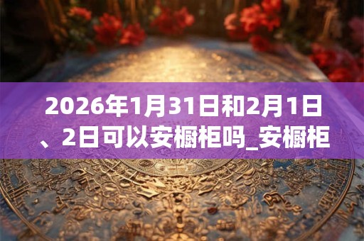2026年1月31日和2月1日、2日可以安橱柜吗_安橱柜日子好吗