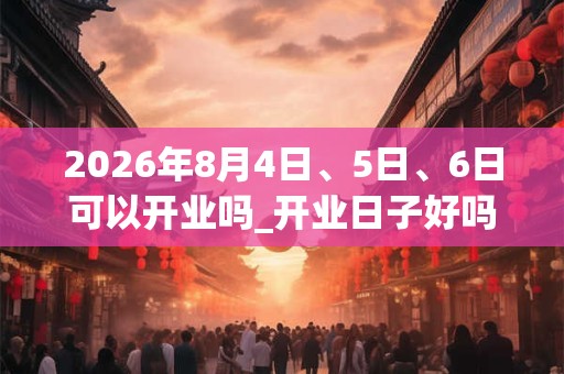 2026年8月4日、5日、6日可以开业吗_开业日子好吗