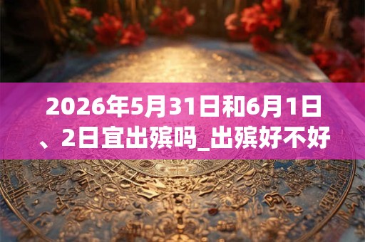 2026年5月31日和6月1日、2日宜出殡吗_出殡好不好