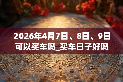 2026年4月7日、8日、9日可以买车吗_买车日子好吗 2026年4月7日、8日、9日可以买车吗_买车日子好吗