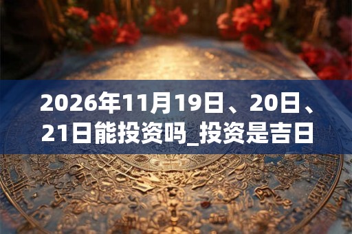 2026年11月19日、20日、21日能投资吗_投资是吉日吗