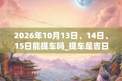 2026年10月13日、14日、15日能提车吗_提车是吉日吗