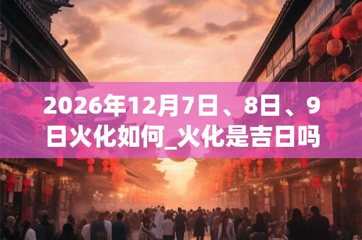 2026年12月7日、8日、9日火化如何_火化是吉日吗
