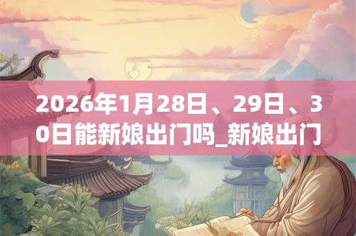 2026年1月28日、29日、30日能新娘出门吗_新娘出门是吉日吗