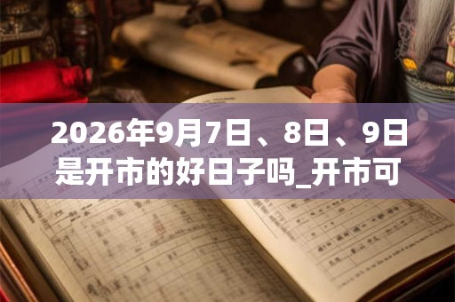 2026年9月7日、8日、9日是开市的好日子吗_开市可以吗