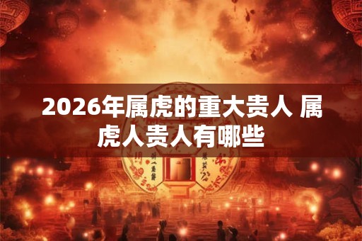 2026年属虎的重大贵人 属虎人贵人有哪些