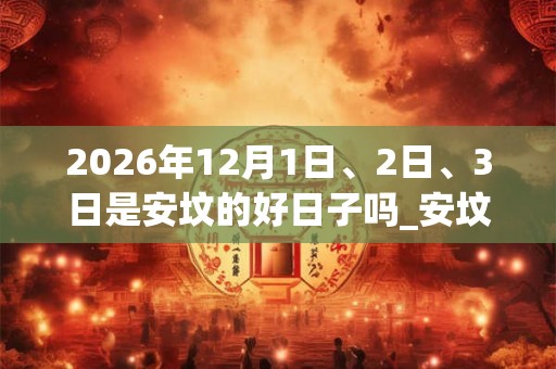2026年12月1日、2日、3日是安坟的好日子吗_安坟可以吗