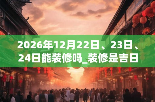 2026年12月22日、23日、24日能装修吗_装修是吉日吗