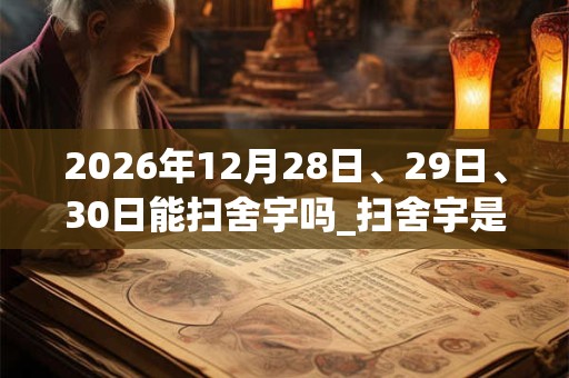 2026年12月28日、29日、30日能扫舍宇吗_扫舍宇是吉日吗