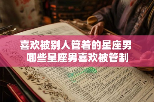 喜欢被别人管着的星座男 哪些星座男喜欢被管制