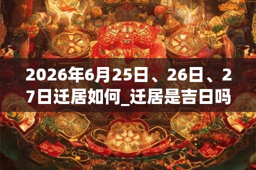 2026年6月25日、26日、27日迁居如何_迁居是吉日吗